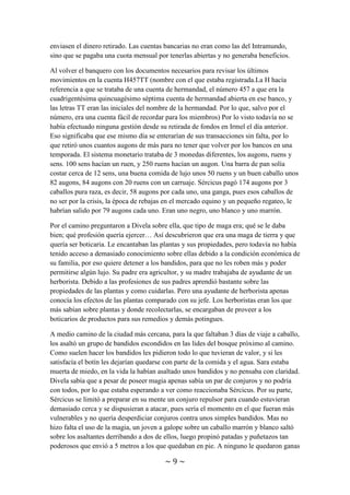 ~ 9 ~
de medios de comunicación modernos cada día a la noche se actualizaban todos los
registros de todas las entidades bancarias para que el cliente no tuviera que esperar a la
traída de información de la sucursal que quisiera. Dicha actualización se realizaba
mientras todavía estaban cerradas y se llevaba a cabo con halcones y águilas como
medio de mensajería. Todas las sucursales enviaban sus aves con los registros diarios a
la sede central del banco donde se recopilaba toda la información y se reenviaba
totalmente completa de vuelta a todos los bancos. Cada reino tenía su propio banco y si
tenías el dinero almacenado en el banco de un reino y querías sacarlo en otro te
cobraban una comisión por enviar el papeleo pertinente al banco de otro reino para que
enviasen el dinero retirado. Las cuentas bancarias no eran como las del Intramundo,
sino que se pagaba una cuota mensual por tenerlas abiertas y no generaba beneficios.
Al volver el banquero con los documentos necesarios para revisar los últimos
movimientos en la cuenta H457TT (nombre con el que estaba registrada.La H hacía
referencia a que se trataba de una cuenta de hermandad, el número 457 a que era la
cuadrigentésima quincuagésimo séptima cuenta de hermandad abierta en ese banco, y
las letras TT eran las iniciales del nombre de la hermandad. Por lo que, salvo por el
número, era una cuenta fácil de recordar para los miembros) Por lo visto todavía no se
había efectuado ninguna gestión desde su retirada de fondos en Irmel el día anterior.
Eso significaba que ese mismo día se enterarían de sus transacciones sin falta, por lo
que retiró unos cuantos augons de más para no tener que volver por los bancos en una
temporada. El sistema monetario trataba de 3 monedas diferentes, los augons, ruens y
sens. 100 sens hacían un ruen, y 250 ruens hacían un augon. Una barra de pan solía
costar cerca de 12 sens, una buena comida de lujo unos 50 ruens y un buen caballo unos
82 augons, 84 augons con 20 ruens con un carruaje. Sércicus pagó 174 augons por 3
caballos pura raza, es decir, 58 augons por cada uno, una ganga, pues esos caballos de
no ser por la crisis, la época de rebajas en el mercado equino y un pequeño regateo, le
habrían salido por 79 augons cada uno. Eran uno negro, uno blanco y uno marrón.
Por el camino preguntaron a Divela sobre ella, que tipo de maga era; qué se le daba
bien; qué profesión quería ejercer… Así descubrieron que era una maga de tierra y que
quería ser boticaria. Le encantaban las plantas y sus propiedades, pero todavía no había
tenido acceso a demasiado conocimiento sobre ellas debido a la condición económica de
su familia, por eso quiere detener a los bandidos, para que no les roben más y poder
permitirse algún lujo. Su padre era agricultor, y su madre trabajaba de ayudante de un
herborista. Debido a las profesiones de sus padres aprendió bastante sobre las
propiedades de las plantas y como cuidarlas. Pero una ayudante de herborista apenas
conocía los efectos de las plantas comparado con su jefe. Los herboristas eran los que
más sabían sobre plantas y donde recolectarlas, se encargaban de proveer a los
boticarios de productos para sus remedios y demás potingues.
A medio camino de la ciudad más cercana, para la que faltaban 3 días de viaje a caballo,
los asaltó un grupo de bandidos escondidos en las lides del bosque próximo al camino.
Como suelen hacer los bandidos les pidieron todo lo que tuvieran de valor, y si les
satisfacía el botín les dejarían quedarse con parte de la comida y el agua. Sara estaba
 