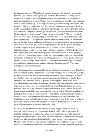 ~ 10 ~
muerta de miedo, en la vida la habían asaltado unos bandidos y no pensaba con claridad.
Divela sabía que a pesar de poseer magia apenas sabía un par de conjuros y no podría
con todos, por lo que estaba esperando a ver como reaccionaba Sércicus. Por su parte,
Sércicus se limitó a preparar en su mente un conjuro repulsor para cuando estuvieran
demasiado cerca y se dispusieran a atacar, pues sería el momento en el que fueran más
vulnerables y no quería desperdiciar conjuros contra unos simples bandidos. Mas no
hizo falta el uso de la magia, un joven a galope sobre un caballo marrón y blanco saltó
sobre los asaltantes derribando a dos de ellos, luego propinó patadas y puñetazos tan
poderosos que envió a 5 metros a los que quedaban en pie. A ninguno le quedaron ganas
de levantarse de nuevo. “No deberíais caminar solos por estos caminos, hay muchos
bandidos y no siempre habrá alguien para ayudaros. Mi nombre es Moastry (leído
moustri). Y si no fuera impertinencia ni molestia me gustaría saber el nombre de la
gente a quien acabo de socorrer.” Sara y Divela no salían de su asombro. Sara no podía
creer la fuerza que tenía, y Divela no podía creer que los salvara él y no Sércicus. “Mi
nombre es Divela, y esta es Sara. Oye Serc, eres un maleducado, preséntate” Sércicus
estaba preocupado pensando en varias cosas a la vez, pero sacó tiempo para presentarse
a su inesperada compañía. “Buenas, yo soy Sércicus. ¿Tú no serás del reino de Spaer?
Desde luego de por aquí no eres.” “Vaya, ¿Se me nota mucho?” “Bueno, el hecho de
tener ese pelo azul no es una prueba por sí mismo, pero si vas repartiendo leches a la
gente de esa forma…” “Comprendo, veo que no he salvado a alguien tan tonto como
parecía. Lo digo porque andabais solo 3 cuando lo normal es juntarse varios grupos en
caravanas de más de 10, para evitar estos problemas” “Te doy las gracias por haber
acudido en ayuda de gente a la que no conoces de nada, pero en verdad no
necesitábamos de ayuda, yo soy un mago y ellas mis aprendices.” Cierto, Divela no se
había dado cuenta, pero para ser más poderosa no solo necesitaba el poder que yacía
encerrado en el Inframundo, sino controlar sus propios poderes mágicos, y eso solo lo
conseguiría con alguien que le enseñase. “Vaya, entonces es verdad que no estabais en
apuros. ¿Acaso os dirigís hacia Eirindrel?” “Pues da la casualidad de que sí, quieres
acompañarnos, así dormiremos más con más gente haciendo turnos.” “Pues vale,
supongo que cuantos más mejor”
Los habitantes de Spaer nacían dotados de una fuerza sobrehumana a la hora de golpear
con sus brazos y piernas. Al principio se les podía distinguir por el color azul de su pelo,
pero con el paso de los años y las alianzas y pactos entre reinos, las sangres se fueron
mezclando y ya no era un método seguro para determinar si alguien se trataba de un
spaenense o no. De todos modos lo que más le preocupaba a Sércicus no era la
procedencia ni las intenciones de su nuevo compañero de viaje, sino el hecho de que era
imposible que en dos años los bandidos hubieran invadido por las buenas un camino
principal como era el que recorrían en aquellos momentos y que comunicaba por vía
directa dos de las ciudades más importantes de reino de Fharts: Eirindrel, situada en un
punto por el que había que pasar para ir y volver del mar con mercancías; y Portda, la
ciudad portuaria más importante del reino por sus pesqueros y su sal marina. Eso
implicaba que algo no iba bien en el reino, e incluso en el peor de los casos se tardaría
 