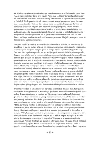 ~ 11 ~
mucho más en que los bandidos ocuparan los caminos principales, por lo menos 10
años. Algo raro pasaba y Sércicus no lograba verlo.
La verdad era que Moastry era bastante vivaracho y alegre, con lo que nunca se
aburrían. Cuando llegó la hora de acampar Sércicus pidió a Divela que tratase de
encender un fuego con la magia. A pesar de no ser su elemento asociado, cualquier
mago puede controlar hasta cierto punto los otros elementos. A Moastry se le encargó
de dar agua a los caballos en algún riachuelo y luego atarlos y ponerles comida.
Mientras tanto, Sércicus y Sara fueron a recoger leña para mantener el fuego avivado
una vez lo hubiera encendido Divela. Durante la recolección Sara se fijó en que el pelo
de Sércicus parecía mucho más claro que cuando entraron en el Submundo, como si en
vez de negro se tratase de un gris oscuro. Pensó que podría ser porque llevaban un par
de días sin darse una ducha en condiciones y no había ríos ni lagunas hasta que llegaran
a Eirindrel, donde podrían dormir en una cama de verdad y darse una buena ducha en
una posada.Cuando volvieron Sara aún no había encendido el fuego, por lo visto no
conocía el círculo de conjuros para encender una hoguera y solo llevaba encima
preparados círculos del elemento tierra. Sércicus le explicó como era el círculo, pero
debía dibujarlo ella, cuantas más veces lo hiciera y aún más si no lo había visto hecho
ninguna vez antes lo aprendería, era lo que llamó Memoria Muscular. Una vez has
hecho un dibujo muchas veces al final basta con pensar en dibujarlo para que la mano se
te mueva sola y cree dicho dibujo.
Sércicus explicó a Moastry la causa de que Sara no haría guardias. Al provenir de un
mundo en el que no hacían falta aún no estaba acostumbrada a todo aquello y necesitaba
descansar para recuperar energías, pues su cuerpo apenas soportaba el agotador viaje.
Sércicus hizo la primera guardia, de hecho dijo que él siempre haría la primera guardia,
la peor, pues al alba vuelve a tocarte vigilar, pero no explicó el porqué. Sara ya sabía sus
razones para escoger esa guardia, y al amanecer comprobó que no habían cambiado,
pues la despertó para su sesión de entrenamiento. Como ya tenía bastante desarrollada la
telepatía pasaron a algo más físico, la telekinesis o habilidad para mover objetos con la
mente. “Bien, esto es muy parecido a la telepatía, pero en vez de concentrarte en
mandarme un mensaje a la mente concéntrate en enviar una orden a esa piedra de ahí.
Algo simple, que se eleve y se quede flotando en el aire. Para que te resulte más fácil
imagina la piedra flotando en el aire como tú quieres y mueve el brazo como si fuera
más largo y estuvieras agarrando la piedra.” A pesar de seguir los consejos, Sara solo
logró provocar un leve tembleque a la piedra que ni por asomo se quería mover de su
sitio. En 2 horas lo máximo que logró fue que la susodicha piedra diera un saltito casi
imperceptible y luego llegó la hora de desmontar el campamento y reanudar el camino.
Mientras recorrían el sendero que los llevaría a Eirindrel en dos días más, Sércicus les
dio deberes a sus aprendices. A Sara le dijo que tratara de levantar la misma piedra de la
palma de su mano durante el camino, y a Divela que repasara el círculo hasta que
pudiera hacerlo en un santiamén y sin pensar en cómo era, para ello le dio unos papeles,
una pluma y un bote de tinta de los que comprara en Irmel. Mientras las chicas estaban
concentradas en sus tareas, Sércicus y Moastry hablaban e intercambiaban información.
 