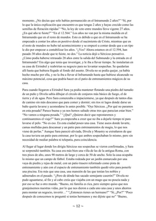 ~ 12 ~
“Hala, por lo que cuentas, el Intramundo debe ser un lugar asombroso: transportes
automáticos, redes de comunicación a distancia, luz en todos lados que no proviene del
fuego, pájaros de metal con personas dentro, aparatos que generan frío sin mediar la
magia…” “Si, bueno, en realidad lo que hacen estos últimos aparatos no es generar frío,
sino quitar calor. En el Intramundo se rigen por la Física, no por la Magia. Y la Física
dice y demuestra que generar frío es imposible” Moastry se le quedó mirando sin
comprender. “En fin, déjalo en que quitan el calor de un lugar y lo dejan frío. Y por aquí
que noticias hay, aparte de que se hayan vetado los viajes entre mundos.” “Pero si
cuando yo nací ya estaban vetados. Pues sí que has pasado tiempo fuera. Pero, espera un
momento. ¿No decías que solo habías permanecido en el Intramundo 2 años?” “Sí, por
lo que la única explicación que encuentro es que tengas 2 años y hayas crecido como las
semillas de floración rápidas” “No, la ley de veto entre mundos lleva vigente 27 años.
¿En qué año te fuiste?” “En el 12.564.” Los años no van por la misma medida en el
Intramundo que en el resto de mundos. Esto es debido a que en el Intramundo se ha
empezado a contar los años en positivo desde el nacimiento de Cristo, mientras que en
el resto de mundos no hubo tal acontecimiento y se empezó a contar desde que a un tipo
le dio por empezar a contabilizar los años. “¿Ves? Ahora estamos en el 12.594, han
pasado 30 años desde que te fuiste, no dos.” La noticia dejó a Sércicus pensativo.
¿Cómo podía haberse retrasado 28 años entre la salida del Submundo y la entrada en el
Intramundo? Era algo que tenía que investigar, y le iba a llevar tiempo. Se instalarían en
su casa de Eirindrel y reabrirían su negocio para no levantar sospechas. Se quedarían
allí hasta que hubiera llegado al fondo del asunto. Divela no se podía quejar, ya había
hecho mucho por ella, y no la iba a llevar al Inframundo hasta que hubiese alcanzado su
máximo potencial, cosa que podría hacer en el patio de entrenamientos mágicos de su
casa.
Para cuando llegaron a Eirindrel Sara ya podía mantener flotando una piedra del tamaño
de un puño y Divela sabía dibujar el círculo de conjuros más básico de fuego, el de
tierra y el de agua. Pero Sara comenzaba a impacientarse, ya que después de tantos días
de camino sin más descanso que para comer y dormir; sin ríos ni lagos donde darse un
baño quería lavarse y acomodarse lo antes posible. “Oye Sércicus. ¿Por qué no paramos
en esta posada? Parece buena y ya nos hemos saltado otras tres que parecían estar bien.”
“No vamos a ninguna posada.” “¿Qué? ¿Quieres decir que repostaremos y
continuaremos el viaje?” Sara ya empezaba a creer que no iba a dejarle tiempo ni para
lavarse el pelo. “No es eso. En esta ciudad poseo una casa. Tiene aseos donde lavarte,
camas mullidas para descansar y un patio para entrenamientos de magia, lo que nos
viene de perlas.” Aunque Sara pareció aliviada, Divela y Moastry se extrañaron de que
la casa tuviera un patio para entrenar, por lo que ambos sospechaban lo mismo, pero sin
necesidad de mediar palabra ni telepatía, pura coincidencia.
Al llegar al lugar donde los dirigía Sércicus sus sospechas se vieron confirmadas, y Sara
se sorprendió también. Su casa era más bien una villa de las de la antigua Roma, con
tres pisos de alto, unos 90 metros de largo y cerca de 50 de ancho. Solo la casa ocupaba
lo mismo que un campo de fútbol. Estaba rodeada por un jardín enmarcado por una
 