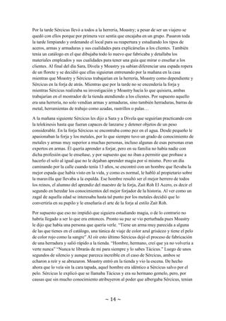 ~ 14 ~
magia, cobijándola en su casa ni pagándole la comida y dejándole ropa. Eran signos de
que existía una verdadera amistad entre ellos.
Sércicus siguió levantando a Sara temprano por las mañanas para enseñarle magia, pero
esa vez también llamó a Divela. Como ya no había que hacer guardias no había
problemas de sueño por levantarla antes de tiempo. Comenzó explicándole a Sara que
debía seguir entrenando la telekinesis hasta poder levantar una roca de su tamaño.
Mientras Sara realizaba el entrenamiento, Sércicus se centró en enseñarle a Divela la
magia desde la base, los conjuros Acon, empezando por la telepatía.
Por la tarde Sércicus llevó a todos a la herrería, Moastry; a pesar de ser un viajero se
quedó con ellos porque por primera vez sentía que encajaba en un grupo. Pasaron toda
la tarde limpiando y ordenando el local para su reapertura y estudiando los tipos de
aceros, armas y armaduras y sus cualidades para explicárselas a los clientes. También
tenía un catálogo en el que dibujaba todo lo nuevo que fabricaba y detallaba los
materiales empleados y sus cualidades para tener una guía que mirar o enseñar a los
clientes. Al final del día Sara, Divela y Moastry ya sabían diferenciar una espada ropera
de un florete y se decidió que ellas siguieran entrenando por la mañana en la casa
mientras que Moastry y Sércicus trabajarían en la herrería, Moastry como dependiente y
Sércicus en la forja de atrás. Mientras que por la tarde no se encendería la forja y
mientras Sércicus realizaba su investigación y Moastry hacía lo que quisiera, ambas
trabajarían en el mostrador de la tienda atendiendo a los clientes. Por supuesto aquello
era una herrería, no solo vendían armas y armaduras, sino también herraduras, barras de
metal, herramientas de trabajo como azadas, rastrillos o palas…
A la mañana siguiente Sércicus les dijo a Sara y a Divela que seguirían practicando con
la telekinesis hasta que fueran capaces de lanzarse y detener objetos de un peso
considerable. En la forja Sércicus se encontraba como pez en el agua. Desde pequeño le
apasionaban la forja y los metales, por lo que siempre tuvo un grado de conocimiento de
metales y armas muy superior a muchas personas, incluso algunas de esas personas eran
expertos en armas. Él quería aprender a forjar, pero en su familia no había nadie con
dicha profesión que le enseñase, y por supuesto que no iban a permitir que probase a
hacerlo el solo al igual que no le dejaban aprender magia por sí mismo. Pero un día
caminando por la calle cuando tenía 13 años, se encontró con un hombre que llevaba la
mejor espada que había visto en la vida, y como es normal, le habló al propietario sobre
la maravilla que llevaba a la espalda. Ese hombre resultó ser el mejor herrero de todos
los reinos, el alumno del aprendiz del maestro de la forja, ZaitRoh El Acero, es decir el
segundo en heredar los conocimientos del mejor forjador de la historia. Al ver como un
zagal de aquella edad se interesaba hasta tal punto por los metales decidió que lo
convertiría en su pupilo y le enseñaría el arte de la forja al estilo ZaitRoh.
Por supuesto que eso no impidió que siguiera estudiando magia, o de lo contrario no
habría llegado a ser lo que era entonces. Pronto su paz se vio perturbada pues Moastry
le dijo que había una persona que quería verle. “Tiene un arma muy parecida a alguna
de las que tienes en el catálogo, una túnica de viaje de color azul grisáceo y tiene el pelo
 