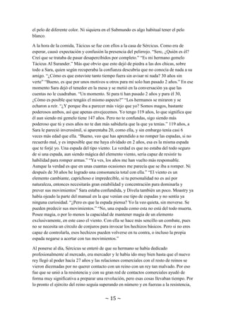 ~ 15 ~
de color rojo como la sangre” Al oír esto último Sércicus dejó el proceso de fabricación
de una herradura y salió rápido a la tienda. “Hombre, hermano, creí que ya no volvería a
verte nunca” “Nunca te librarás de mi para siempre y lo sabes Tácicus.” Luego de unos
segundos de silencio y aunque parezca increíble en el caso de Sércicus, ambos se
echaron a reír y se abrazaron. Moastry entró en la tienda y vio la escena. De hecho
ahora que lo veía sin la cara tapada, aquel hombre era idéntico a Sércicus salvo por el
pelo. Sércicus le explicó que se llamaba Tácicus y era su hermano gemelo, pero, por
causas que sin mucho conocimiento atribuyeron al poder que albergaba Sércicus, tenían
el pelo de diferente color. Ni siquiera en el Submundo es algo habitual tener el pelo
blanco.
A la hora de la comida, Tácicus se fue con ellos a la casa de Sércicus. Como era de
esperar, causó expectación y confusión la presencia del pelirrojo. “Serc, ¿Quién es él?
Creí que se trataba de pasar desapercibidos por completo.” “Es mi hermano gemelo
Tácicus Al Surander.” Más que obvio que esto dejó de piedra a las dos chicas, sobre
todo a Sara, quien según recuperaba la confianza descubría que no conocía de nada a su
amigo. “¿Cómo es que estuviste tanto tiempo fuera sin avisar ni nada? 30 años sin
verte” “Bueno, es que por unos motivos u otros para mí solo han pasado 2 años.” En ese
momento Sara dejó el tenedor en la mesa y se metió en la conversación ya que las
cuentas no le cuadraban. “Un momento. Si para ti han pasado 2 años y para él 30,
¿Cómo es posible que tengáis el mismo aspecto?” “Los hermanos se miraron y se
echaron a reír. “¿Y porque iba a parecer más viejo que yo? Somos magos, bastante
poderosos ambos, así que apenas envejecemos. Yo tengo 119 años, lo que significa que
él aun siendo mi gemelo tiene 147 años. Pero no te confundas, sigo siendo más
poderoso que tú y esos años no te dan más sabiduría que la que ya tenías.” 119 años, a
Sara le pareció inverosímil, si aparentaba 20, como ella, y sin embargo tenía casi 6
veces más edad que ella. “Bueno, veo que has aprendido a no romper las espadas, si no
recuerdo mal, y es imposible que me haya olvidado en 2 años, esa es la misma espada
que te forjé yo. Una espada del tipo viento. La verdad es que no estaba del todo seguro
de si una espada, aun siendo mágica del elemento viento, sería capaz de resistir tu
habilidad para romper armas.” “Ya ves, los años me han vuelto más responsable.
Aunque la verdad es que en unas cuantas ocasiones me parecía que se iba a romper. Ni
después de 30 años he logrado una consonancia total con ella.” “El viento es un
elemento cambiante, caprichoso e impredecible, si tu personalidad no es así por
naturaleza, entonces necesitarás gran estabilidad y concentración para dominarla y
prever sus movimientos” Sara estaba confundida, y Divela también un poco. Moastry ya
había ojeado la parte del manual en la que venían ese tipo de espadas y no sentía ya
ninguna curiosidad. “¿Pero es que la espada piensa? Yo la veo quieta, sin moverse. Se
pueden predecir sus movimientos.” “No, una espada como esta no está del todo muerta.
Posee magia, o por lo menos la capacidad de mantener magia de un elemento
exclusivamente, en este caso el viento. Con ella se hace más sencillo un combate, pues
no se necesita un círculo de conjuros para invocar los hechizos básicos. Pero si no eres
capaz de controlarla, esos hechizos pueden volverse en tu contra, o incluso la propia
espada negarse a acertar con tus movimientos.”
 