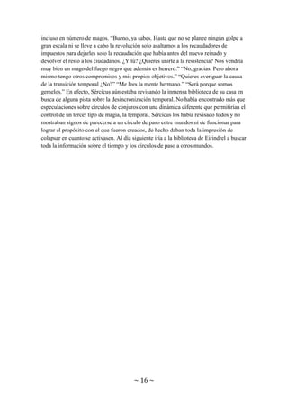 ~ 16 ~
Al ponerse al día, Sércicus se enteró de que su hermano se había dedicado
profesionalmente al mercado, era mercader y le había ido muy bien hasta que el nuevo
rey llegó al poder hacía 27 años y las relaciones comerciales con el resto de reinos se
vieron diezmadas por no querer contacto con un reino con un rey tan malvado. Por eso
se unió a la resistencia y con su gran red de contactos comerciales ayudó de forma muy
significativa a preparar una revolución, pero esas cosas llevaban tiempo. Por lo pronto
el ejército del reino seguía superando en número y en fuerzas a la resistencia, incluso en
número de magos. “Bueno, ya sabes. Hasta que no se planee ningún golpe a gran escala
ni se lleve a cabo la revolución solo asaltamos a los recaudadores de impuestos para
dejarles solo la recaudación que había antes del nuevo reinado y devolver el resto a los
ciudadanos. ¿Y tú? ¿Quieres unirte a la resistencia? Nos vendría muy bien un mago del
fuego negro que además es herrero.” “No, gracias. Pero ahora mismo tengo otros
compromisos y mis propios objetivos.” “Quieres averiguar la causa de la transición
temporal ¿No?” “Me lees la mente hermano.” “Será porque somos gemelos.” En efecto,
Sércicus aún estaba revisando la inmensa biblioteca de su casa en busca de alguna pista
sobre la desincronización temporal. No había encontrado más que especulaciones sobre
círculos de conjuros con una dinámica diferente que, en teoría, permitirían el control de
un tercer tipo de magia, la temporal. Sércicus los había revisado todos y no mostraban
signos de parecerse a un círculo de paso entre mundos ni de funcionar para lograr el
propósito con el que fueron creados, de hecho daban toda la impresión de colapsar en
cuanto se activasen. Al día siguiente iría a la biblioteca de Eirindrel a buscar toda la
información sobre el tiempo y los círculos de paso a otros mundos.
Esa misma noche Divela oyó ruidos en la cocina, y como no le dejaban dormir fue a
mirar quien era. Al asomarse por la puerta pudo ver a un ser grotesco, de color rojo, con
seis extremidades y con cuernos. “De… de…. de… DEMONIOO”. Gritó a pleno
pulmón, lo que causó no solo la interrupción del sueño del resto de habitantes de la
casa, sino también que la atención del demonio, la cual se hallaba sobre los muebles de
la cocina, se depositase en ella. Cuando se abalanzó, Divela empleó la telekinesia para
tirarle un mueble roto encima y desviarlo. El golpe apenas hizo daño al demonio, pero
dio tiempo a Sércicus, Moastry, Sara y Tácicus a llegar a la cocina. Al ver a la criatura,
Sércicus reaccionó rápidamente con un conjuro para encerrarlo en una prisión esférica.
El conjuro era una variación del conjuro de escudo, más grande, resistente y con forma
esférica.
Mientras el demonio golpeaba las paredes de su prisión casi invisible, los soñolientos
habitantes de la casa hablaban. “¿Pero como ha llegado hasta aquí un demonio? ¿Es que
ya te has olvidado de que cuando nos enseñaron los conjuros protectores nos dijeron
que debían ponerse rodeando la casa para prevenir a los demonios?” “Sí que los tiene,
pero con el paso de los años deben de haberse deteriorado. Como para mí solo han
pasado 2 años me olvidé de renovarlos. De todos modos, es raro que un demonio salga
del Inframundo, en especial uno tan débil.” “No le des demasiadas vueltas hermano, a
veces consiguen pasar las barreras y ya está. El caso es que deberíamos llamar a un
clérigo ya que son los únicos que se saben los exorcismos.” En ese instante Sércicus se
 