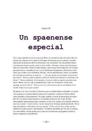 ~ 18 ~
Capítulo III
Un spaenense
especial
Tal y como esperaba al ver la escasez de libros, no encontró ni una sola pista sobre los
círculos de conjuros ni los saltos en el tiempo. Su hermano por el contrario, encontró
interesante un grimorio sobre los demonios y sus exorcismos. Era un grimorio básico
con demonios de poco poder, hasta la clase neffim. “Hermano, ahora entiendo porque
sabes los exorcismos. Están en rahel antiguo, antes de que fuera traducido con la magia
para que todos se entendieran y tú y yo lo estudiamos de pequeños. Son fáciles, como
frases que a todos se nos ocurrirían, del tipo: vete de aquí demonio, vuelve a tu mundo,
por el poder de los Dioses te exorcizo…” “¿Es que anoche no escuchaste el exorcismo
que recité?” “Bueno, estaba ocupado oyendo los chillidos del demonio y calmando a las
chicas.” “Nunca cambiarás. Si no atiendes a lo que te rodea no esperes aprender nada
nuevo. Bueno, me voy, aún es temprano por lo que iré a la herrería a forjar algo,
supongo que unos clavos.” “Pues yo me voy a dar un paseo por los alrededores de la
ciudad. Estaré en casa para comer”
De pronto se le vino a la cabeza a Sércicus que si no había libros en Eirindrel y se unían
a la resistencia su estancia duraría menos de lo esperado, y ni Sara ni Divela sabían
cómo defenderse adecuadamente. No podía cambiar el modo de aprendizaje de magia
pues de lo contrario nunca llegarían a su máximo potencial, por lo que decidió
interrumpirlo temporalmente para enseñarles el arte de la espada, pero primero deberían
tener una espada. “A partir de hoy vuestro aprendizaje de magia queda paralizado. En su
lugar aprenderéis a defenderos con una espada.”. Dicho esto les dio a ambas sendas
espadas de madera para el entrenamiento. Ya habían aprendido que llevarle al contraria
era como hablar con una piedra, por lo que ni se molestaron en preguntar el motivo,
tarde o temprano lo descubrirían.
 