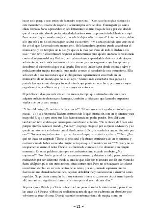 ~ 21 ~
hacer solo porque seas amigo de la madre superiora.” “Conozco las reglas básicas de
este monasterio, más he de rogarte que incumplas otra de ellas. Conmigo traje a una
chica llamada Sara, a pesar de ser del Intramundo es una maga de luz y por eso decidí
que el mejor sitio donde podía estar dada la situación comprometida de Fharts era aquí.
Pero necesito que cuando venga a buscarla la dejes salir de nuevo” Adre no daba crédito
a lo que oía y no se esforzaba por ocultar su asombro. “Me estás pidiendo que vulnere el
fin con el que fue creado este monasterio. Solo la madre superiora puede abandonar el
monasterio y los templos de la luz, ya que es la más poderosa de toda la Orden de la
Luz.” “Por favor, ella rehusará regresar al Intramundo pues quiere unirse a la resistencia
contra el régimen del rey Orildar, pero aún no tiene capacidad de defensa ni de ataque
suficiente, no es lo suficientemente fuerte como para arriesgarme a que la capturen y
descubran el elemento al que está ligada. Este es el único lugar donde estará a salvo y
podrá aprender magia tranquila, pues nadie conoce el paradero de este monasterio. Ella
solo está de paso, no merece que le obliguemos a permanecer encerrada en un
monasterio de un mundo que no es el suyo.” Cuanto más escuchaba más ganas de
partirle la cara le entraban por todo el interés que ponía en esa chica, pero nunca supo
negarle un favor a Sércicus y no iba a empezar entonces.
El peliblanco dijo que volvería en tres meses, tiempo que estimaba suficiente para
adquirir suficiente destreza en la magia, también confiaba en que la madre superiora
vigilara de cerca a su amiga.
“Y bien Moastry ¿Te unirás a la resistencia?” “Sí, me encantará ayudar en todo lo que
pueda.” Con esa respuesta Tácicus obtuvo todo lo que quería oír, con un spaenense y un
mago del fuego negro entre sus filas la resistencia no podía perder. Pero Sércicus
también obtuvo el dato que quería para corroborar su teoría. “No te fuiste de Spaer solo
porque querías conocer mundo ¿Verdad?”, la pregunta pilló por sorpresa a Moastry y se
quedó un rato pensando hasta que al final contestó “No, la verdad es que no fue solo por
eso.” “No eras aceptado entre tu gente, fue eso lo que te motivó a exiliarte.” “Pero ¿Por
qué no iba a ser aceptado? Tiene el pelo azul y la fuerza combativa de un spaenense, y
no tiene cara de haber cometido ningún acto para que lo martiricen así.” “Moastry no es
un spaenense como el resto Tácicus, su fuerza de combate no le abandona en ningún
momento. En otras palabras, siempre es tan fuerte como cuando combate, ¿Me
equivoco?” “No. Por lo general los spaenenses son muy abiertos a todo, pero cuando me
rechazaron por ser diferente me di cuenta de que solo son tolerantes con lo que viene de
fuera de Spaer, pues son otros reinos, otras costumbres. Pero no son capaces de tolerar
un mínimo cambio en su vida dentro de su reino, por eso, cuando supieron que las
fuerzas no me abandonaban nunca, dejaron de hablarme y comenzaron a susurrar a mis
espaldas. No podía ir a ningún lado sin sentirme observado, por eso decidí irme lejos de
allí, aunque eso significara dormir a la intemperie el resto de mis días.”
Al principio a Divela y a Tácicus les costó un poco asimilar la información, pero al ver
las caras de Sércicus y Moastry se dieron cuenta de que no era broma en absoluto y no
volvieron a tocar el tema. Divela reanudó su entrenamiento de magia, como su
 