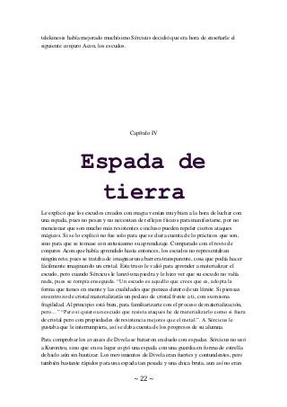 ~ 22 ~
telekinesis había mejorado muchísimo Sércicus decidió que era hora de enseñarle el
siguiente conjuro Acon, los escudos.
Capítulo IV
Espada de
tierra
Le explicó que los escudos creados con magia venían muy bien a la hora de luchar con
una espada, pues no pesan y no necesitan de reflejos físicos para manifestarse, por no
mencionar que son mucho más resistentes e incluso pueden repeler ciertos ataques
mágicos. Si se lo explicó no fue solo para que se diera cuenta de lo prácticos que son,
sino para que se tomase con entusiasmo su aprendizaje. Comparado con el resto de
conjuros Acon que había aprendido hasta entonces, los escudos no representaban
ningún reto, pues se trataba de imaginar una barrera transparente, cosa que podía hacer
fácilmente imaginando un cristal. Este truco le valió para aprender a materializar el
escudo, pero cuando Sércicus le lanzó una piedra y le hizo ver que su escudo no valía
nada, pues se rompía enseguida. “Un escudo es aquello que crees que es, adopta la
forma que tienes en mente y las cualidades que piensas dentro de un límite. Si piensas
en un trozo de cristal materializarás un pedazo de cristal frente a ti, con su misma
fragilidad. Al principio está bien, para familiarizarte con el proceso de materialización,
pero…” “Pero si quiero un escudo que resista ataques he de materializarlo como si fuera
de cristal pero con propiedades de resistencia mejores que el metal.”. A Sércicus le
gustaba que le interrumpiera, así se daba cuenta de los progresos de su alumna.
Para comprobar los avances de Divela se batieron en duelo con espadas. Sércicus no usó
a Kurontsu, sino que en su lugar cogió una espada con una guardia en forma de estrella
de hielo aún sin bautizar. Los movimientos de Divela eran fuertes y contundentes, pero
también bastante rápidos para una espada tan pesada y una chica bruta, aun así no eran
 