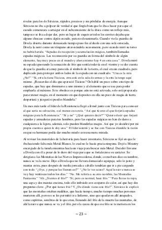 ~ 23 ~
rivales para los de Sércicus, rápidos, precisos y sin pérdidas de energía. Aunque
Sércicus no iba a golpear de verdad sí que fingía bien que lo iba a hacer para que el
escudo comenzara a arraigar en el subconsciente de la chica como un reflejo más,
tampoco se iba a dejar dar, pero en lugar de esquivar todos los envites dejaba que
alguno chocase contra algún escudo, para no desanimarla. Cuando vio la guardia de
Divela abierta durante demasiado tiempo puso fin al duelo con una sola estocada,
Divela la notó como un témpano atravesándola suavemente, pero cuando miró su torso
no había herida. “Espadas de recepción y acumulación mágica, también llamadas
espadas mágicas. Las reconocerás por su guardia en forma del símbolo de algún
elemento, hay muy pocas en el mundo y ahora mismo hay 4 en esta casa.”. Divela miró
su espada ignorando la sensación de frío que sentía todavía en el vientre y se dio cuenta
de que la guardia era muy parecida al símbolo de la tierra, el cual era un cuadrado, pero
duplicado para proteger ambos lados de la espada con un cuadrado. “Una es la mía
¿No?” “Sí, otra la tiene Tácicus, otra está en la sala de armas y la otra la tengo aquí
mismo. ¿Recuerdas el día que apareció Tácicus? Os hablé un poco sobre este tipo de
espadas, que hay que dominarse a uno mismo y al elemento que se usa para poder
emplearla al máximo. Si te obedece es porque aún no está activada, solo está preparada
para retener magia, en el momento en que deposites en ella un poco de magia de tierra
despertará y juzgará si puedes blandirla.”
Un mes más tarde el líder de la Resistencia llegó a Irmel junto con Tácicus para conocer
al que sería su salvación, o al menos eso creía. “Así que tú eres el que forjará espadas
mágicas para la Resistencia.” “Sí y no” “¿Qué quieres decir?” “Quiero decir que forjaré
espadas y armaduras para tus hombres, pero las espadas mágicas no han de darse a
cualquiera a la ligera, además, solo pueden blandirlas magos. Así que yo decidiré por mi
propia cuenta a quien le doy una.” El líder asintió y se fue con Tácicus dándole la razón
en que su hermano podía dar mucho miedo con una mera mirada.
Al revisar los materiales de la herrería para hacer inventario, Sércicus se fijó en que le
iba haciendo falta más Metal Blanco, lo cual no le hacía gracia ninguna. Dejó a Moastry
encargado de la tienda mientras hacía un viaje para buscar más Metal. Decidió llevarse
a Divela con él a pesar de lo duro del viaje para que se fortaleciese su carácter. Se
dirigían a las Montañas de las Nieves Imperecederas, donde, como bien dice su nombre,
nunca se va la nieve. Dijo a Divela que no llevara demasiado equipaje, solo lo justo y
mantas extra, pues después de media jornada a caballo tendrían que ir a pie cargando
con todo. “¿Oye, y porque las llaman así?” “¿No lo ves acaso? Aquí la nieve nunca se
va y hay ventiscas todos los días.” “No. Me refería a su otro nombre, las Montañas
Fantasma.” “Ah. ¿Sientes el frío?” “Sí, pero es normal, hace frío.” “Pero llevas tu ropa,
una capa y dos mantas encima, todo ello imbuido con conjuros de calor, así que hay dos
preguntas clave. ¿Por qué tienes frío? Y ¿De dónde viene este frío?”. Sércicus le explicó
que las montañas estaban malditas, que hacía tiempo, mucho tiempo muchas personas
murieron allí, pero no se les permitió ir a Infierno, sino que quedaron allí atrapados,
como espíritus, sombras de lo que eran, llenando del frío de la muerte las montañas, de
ahí la nieve que nunca se va y el frío, pero la causa de que ese frío se te metiera en los
 