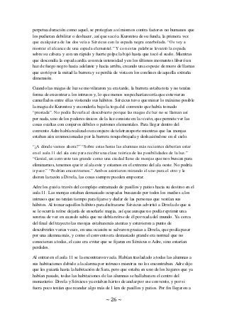 ~ 26 ~
perpetua duración como aquel, se protegían a sí mismos contra factores no humanos que
los pudieran debilitar o deshacer, así que sacó a Kurontsu de su funda, la primera vez
que cualquiera de las dos veía a Sércicus con la espada negra enarbolada. “Os voy a
mostrar el alcance de una espada elemental.” Y con estas palabras levantó la espada
sobre su cabeza y con un rápido y fuerte golpe la bajó hasta que tocó el suelo. Mientras
que descendía la espada ardía con más intensidad y en los últimos momentos liberó un
haz de fuego negro hacia adelante y hacia arriba, creando una especie de muro de llamas
que cortó por la mitad la barrera y se perdía de vista en los confines de aquella extraña
dimensión.
Cuando las magas de luz se movilizaron ya era tarde, la barrera estaba rota y no tenían
forma de encontrar a los intrusos y, lo que menos sospecharían sería que estuvieran
camuflados entre ellas vistiendo sus hábitos. Sércicus tuvo que minar lo máximo posible
la magia de Kurontsu y esconderla bajo la toga del convento que había tomado
“prestada”. No podía llevarla al descubierto porque las magas de luz no se llaman así
por nada, uno de los poderes únicos de la luz consiste en la visión, que permite ver las
cosas ocultas con conjuros débiles o patrones elementales. Para llegar dentro del
convento Adre había realizado un conjuro de teletransporte mientras que las monjas
estaban aún conmocionadas por la barrera resquebrajada y deshaciéndose en el cielo.
“¿A dónde vamos ahora?” “Sobre estas horas las alumnas más recientes deberían estar
en el aula 11 del ala este para recibir una clase teórica de las posibilidades de la luz.”
“Genial, un convento tan grande como una ciudad lleno de monjas que nos buscan para
eliminarnos, tenemos que ir al ala este y estamos en el extremo del ala oeste. No podría
ir peor.” “Podrían encontrarnos.” Ambos asintieron mirando el uno para el otro y le
dieron la razón a Divela, las cosas siempre pueden empeorar.
Adre los guió a través del complejo entramado de pasillos y patios hacia su destino en el
aula 11. Las monjas estaban demasiado ocupadas buscando por todos los medios a los
intrusos que no tenían tiempo para fijarse y dudar de las personas que vestían sus
hábitos. Al tomar aquellos hábitos para disfrazarse Sércicus advirtió a Divela de que si
se le ocurría reírse dejaría de enseñarle magia, así que aunque no podía reprimir una
sonrisa de vez en cuando sabía que no debía reírse de él por nada del mundo. Ya cerca
del final del trayecto las monjas estaban más atentas y estuvieron a punto de
descubrirles varias veces, en una ocasión se salvaron gracias a Divela, que podía pasar
por una alumna más, y como el convento era demasiado grande era normal que no
conocieran a todas, el caso era evitar que se fijaran en Sércicus o Adre, sino estarían
perdidos.
Al entrar en el aula 11 se la encontraron vacía. Habían trasladado a todas las alumnas a
sus habitaciones debido a la alarma por intrusos mientras no los encontraban. Adre dijo
que les guiaría hasta la habitación de Sara, pero que estaba en uno de los lugares que ya
habían pasado, todas las habitaciones de las alumnas se hallaban en el centro del
monasterio. Divela y Sércicus ya estaban hartos de andar por ese convento, y por si
fuera poco tenían que reandar algo más de 1 km de pasillos y patios. Por fin llegaron a
 