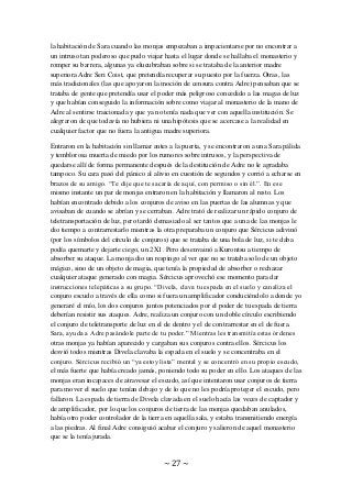 ~ 27 ~
la habitación de Sara cuando las monjas empezaban a impacientarse por no encontrar a
un intruso tan poderoso que pudo viajar hasta el lugar donde se hallaba el monasterio y
romper su barrera, algunas ya elucubraban sobre si se trataba de la anterior madre
superiora Adre Seri Coist, que pretendía recuperar su puesto por la fuerza. Otras, las
más tradicionales (las que apoyaron la moción de censura contra Adre) pensaban que se
trataba de gente que pretendía usar el poder más peligroso concedido a las magas de luz
y que habían conseguido la información sobre como viajar al monasterio de la mano de
Adre al sentirse traicionada y que ya no tenía nada que ver con aquella institución. Se
alegraron de que todavía no hubiera ni una hipótesis que se acercase a la realidad en
cualquier factor que no fuera la antigua madre superiora.
Entraron en la habitación sin llamar antes a la puerta, y se encontraron a una Sara pálida
y temblorosa muerta de miedo por los rumores sobre intrusos, y la perspectiva de
quedarse allí de forma permanente después de la destitución de Adre no le agradaba
tampoco. Su cara pasó del pánico al alivio en cuestión de segundos y corrió a echarse en
brazos de su amigo. “Te dije que te sacaría de aquí, con permiso o sin él.”. En ese
mismo instante un par de monjas entraron en la habitación y llamaron al resto. Los
habían encontrado debido a los conjuros de aviso en las puertas de las alumnas y que
avisaban de cuando se abrían y se cerraban. Adre trató de realizar un rápido conjuro de
teletransportación de luz, pero tardó demasiado al ser tantos que a una de las monjas le
dio tiempo a contrarrestarlo mientras la otra preparaba un conjuro que Sércicus adivinó
(por los símbolos del círculo de conjuros) que se trataba de una bola de luz, si te daba
podía quemarte y dejarte ciego, un 2X1. Pero desenvainó a Kurontsu a tiempo de
absorber su ataque. La monja dio un respingo al ver que no se trataba solo de un objeto
mágico, sino de un objeto de magia, que tenía la propiedad de absorber o rechazar
cualquier ataque generado con magia. Sércicus aprovechó ese momento para dar
instrucciones telepáticas a su grupo. “Divela, clava tu espada en el suelo y canaliza el
conjuro escudo a través de ella como si fuera un amplificador conduciéndolo a donde yo
generaré el mío, los dos conjuros juntos potenciados por el poder de tu espada de tierra
deberían resistir sus ataques. Adre, realiza un conjuro con un doble círculo escribiendo
el conjuro de teletransporte de luz en el de dentro y el de contrarrestar en el de fuera.
Sara, ayuda a Adre pasándole parte de tu poder.” Mientras les transmitía estas órdenes
otras monjas ya habían aparecido y cargaban sus conjuros contra ellos. Sércicus los
desvió todos mientras Divela clavaba la espada en el suelo y se concentraba en el
conjuro. Sércicus recibió un “ya estoy lista” mental y se concentró en su propio escudo,
el más fuerte que había creado jamás, poniendo todo su poder en ello. Los ataques de las
monjas eran incapaces de atravesar el escudo, así que intentaron usar conjuros de tierra
para mover el suelo que tenían debajo y de lo que no les podría proteger el escudo, pero
fallaron. La espada de tierra de Divela clavada en el suelo hacía las veces de captador y
de amplificador, por lo que los conjuros de tierra de las monjas quedaban anulados,
había otro poder controlador de la tierra en aquella sala, y estaba transmitiendo energía
a las piedras. Al final Adre consiguió acabar el conjuro y salieron de aquel monasterio
que se la tenía jurada.
 