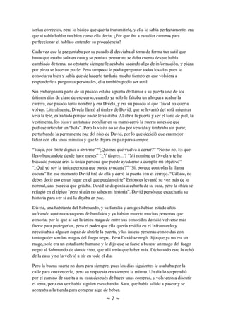 ~ 2 ~
necesitas volver a aprenderlo” con su tono de voz neutro, tirando a grave por ser un
chico, pero frío como su expresión. A lo que Sara podía sacar mil significados y todos
serían correctos, pero lo básico que quería transmitirle, y ella lo sabía perfectamente, era
que si sabía hablar tan bien como ella decía, ¿Por qué iba a estudiar carreras para
perfeccionar el habla o entender su procedencia?
Cada vez que le preguntaba por su pasado él desviaba el tema de forma tan sutil que
hasta que estaba sola en casa y se ponía a pensar no se daba cuenta de que había
cambiado de tema, no obstante siempre le acababa sacando algo de información, y pieza
por pieza se hace un puzle. Pero tampoco le podía preguntar todos los días pues lo
conocía ya bien y sabía que de hacerlo tardaría mucho tiempo en que volviera a
responderle a preguntas personales, ella también podía ser sutil.
Sin embargo una parte de su pasado estaba a punto de llamar a su puerta uno de los
últimos días de clase de ese curso, cuando ya solo le faltaba un año para acabar la
carrera, ese pasado tenía nombre y era Divela, y era un pasado al que David no quería
volver. Literalmente, Divela llamó al timbre de David, que se levantó del sofá mientras
veía la tele, extrañado porque nadie le visitaba. Al abrir la puerta y ver el tono de piel, la
vestimenta, los ojos y un tatuaje peculiar en su mano cerró la puerta antes de que
pudiese articular un “hola”. Pero la visita no se dio por vencida y timbraba sin parar,
perturbando la permanente paz del piso de David, por lo que decidió que era mejor
lidiar con ella unos minutos y que le dejara en paz para siempre.
“Vaya, por fin te dignas a abrirme” “¿Quieres que vuelva a cerrar?” “No nono. Es que
llevo buscándote desde hace meses” “¿Y tú eres…? “Mi nombre es Divela y te he
buscado porque eres la única persona que puede ayudarme a cumplir mi objetivo”
“¿Qué yo soy la única persona que puede ayudarte?” “Sí, porque controlas la llama
oscura” En ese momento David tiró de ella y cerró la puerta con el cerrojo. “Cállate, no
debes decir eso en un lugar en el que puedan oírte” Entonces levantó su voz más de lo
normal, casi parecía que gritaba. David se disponía a echarla de su casa, pero la chica se
refugió en el típico “pero si aún no sabes mi historia”. David pensó que escucharía su
historia para ver si así lo dejaba en paz.
Divela, una habitante del Submundo, y su familia y amigos habían estado años
sufriendo continuos saqueos de bandidos y ya habían muerto muchas personas que
conocía, por lo que al ser la única maga de entre sus conocidos decidió volverse más
fuerte para protegerlos, pero el poder que ella quería residía en el Inframundo y
necesitaba a alguien capaz de abrirle la puerta, y las únicas personas conocidas con
tanto poder son los magos del fuego negro. Pero David se negó, dijo que ya no era un
mago, solo era un estudiante humano y le dijo que se fuese a buscar un mago del fuego
negro al Submundo de donde vino, que allí tenía que haber más. Dicho todo esto la echó
de la casa y no la volvió a oír en todo el día.
Pero la buena suerte no dura para siempre, pues los días siguientes le asaltaba por la
calle para convencerlo, pero su respuesta era siempre la misma. Un día lo sorprendió
por el camino de vuelta a su casa después de hacer unas compras, y volvieron a discutir
 