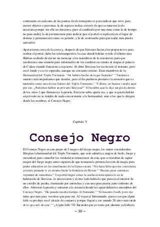 ~ 30 ~
contraseña en cada una de las puntas (la de transporte es para indicar que sirve para
mover objetos o personas, la de espacio indica a través de que se mueven [solo
necesaria porque sin ella no funciona, pues al cambiarla por una runa como la de tiempo
no pasa nada], la de permanencia para indicar que el portal se replicará en el lugar de
destino y permanecerá como su gemelo, y la de contraseña para que nadie más pueda
activarlo)
Aparecieron cerca de la costa y, después de que Sércicus hiciera los preparativos para
ocultar el portal, Adre los teletransportó a la casa donde habían vivido el último mes.
Habían acabado de enviar un mensaje a los miembros de la resistencia para que
acudieran a una reunión para informarles de los cambios en cuanto al ataque al palacio
de Calien cuando llamaron a su puerta. Al abrir Sércicus los reconoció al instante, pero
en el fondo ya se lo esperaba, aunque no con tanto retraso. Eran miembros de la
Hermandad del Triple Tormento. “Os habéis hecho de rogar bastante.” “Teníamos
asuntos más importantes que atender, pero al fin pudimos prestaros la atención que os
merecéis como uno de los líderes del Triple Tormento.” “Cállate, no hemos venido aquí
por eso. ¿Podemos hablar en privado Sércicus?” El hombre que lo dijo surgió de detrás
de los otros 2 que llamaron a la puerta, Sércicus sabía quién era, y que si quería hablar
en privado no se trataba de nada concerniente a la hermandad, sino a los que la dirigen
desde las sombras, el Consejo Negro.
Capítulo V
Consejo Negro
El Consejo Negro era un grupo de 5 magos del fuego negro, los mejor considerados.
Dirigían la hermandad del Triple Tormento, que solo admitía a magos de hielo, fuego y
oscuridad, para camuflar las verdaderas intenciones de esta, que se trataban de captar
magos del fuego negro antes siquiera de que tomaran la primera lección de magia para
poder educarlos en las enseñanzas de la llama oscura. “No hace falta que me convenzas,
ya tenía pensado ir yo mismo hasta la fortaleza de Boron.” “Bueno, pues entonces
vayamos de inmediato.” Un portal negro como la noche misma apareció en la
habitación de Sércicus, lo atravesaron y al otro lado había lo que parecía el interior de
un castillo de piedra, iluminado por antorchas y con una gran puerta justo enfrente de
ellos. Abrieron la puerta y entraron a la estancia donde les aguardaban los miembros del
Consejo Negro. “Ha pasado mucho tiempo Al Surander.” “Sí maestro Gaub, pero me
temo que más para vosotros que para mí. Al viajar al Intramundo, parece ser que algún
fallo se produjo en el círculo de conjuros, porque llegué a ese mundo 28 años más tarde
de lo que salí de este.” “¿Algún fallo? El Surander que yo tenía por alumno ya hubiera
 