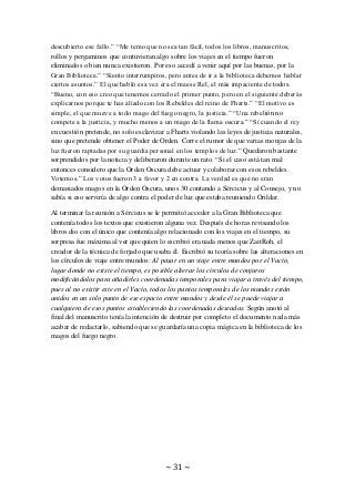 ~ 31 ~
descubierto ese fallo.” “Me temo que no sea tan fácil, todos los libros, manuscritos,
rollos y pergaminos que contuvieran algo sobre los viajes en el tiempo fueron
eliminados o bien nunca existieron. Por eso accedí a venir aquí por las buenas, por la
Gran Biblioteca.” “Siento interrumpiros, pero antes de ir a la biblioteca debemos hablar
ciertos asuntos.” El que habló esa vez era el maese Rel, el más impaciente de todos.
“Bueno, con eso creo que tenemos cerrado el primer punto, pero en el siguiente deberás
explicarnos porque te has aliado con los Rebeldes del reino de Fharts.” “El motivo es
simple, el que mueve a todo mago del fuego negro, la justicia.” “Una rebelión no
compete a la justicia, y mucho menos a un mago de la llama oscura.” “Sí cuando el rey
en cuestión pretende, no solo esclavizar a Fharts violando las leyes de justicia naturales,
sino que pretende obtener el Poder de Orden. Corre el rumor de que varias monjas de la
luz fueron raptadas por su guardia personal en los templos de luz.” Quedaron bastante
sorprendidos por la noticia y deliberaron durante un rato. “Si el caso está tan mal
entonces considero que la Orden Oscura debe actuar y colaborar con esos rebeldes.
Votemos.” Los votos fueron 3 a favor y 2 en contra. La verdad es que no eran
demasiados magos en la Orden Oscura, unos 30 contando a Sércicus y al Consejo, y no
sabía si eso serviría de algo contra el poder de luz que estaba reuniendo Orildar.
Al terminar la reunión a Sércicus se le permitió acceder a la Gran Biblioteca que
contenía todos los textos que existieron alguna vez. Después de horas revisando los
libros dio con el único que contenía algo relacionado con los viajes en el tiempo, su
sorpresa fue máxima al ver que quien lo escribió era nada menos que ZaitRoh, el
creador de la técnica de forjado que usaba él. Escribió su teoría sobre las alteraciones en
los círculos de viaje entre mundos: Al pasar en un viaje entre mundos por el Vacío,
lugar donde no existe el tiempo, es posible alterar los círculos de conjuros
modificándolos para añadirles coordenadas temporales para viajar a través del tiempo,
pues al no existir este en el Vacío, todos los puntos temporales de los mundos están
unidos en un solo punto de ese espacio entre mundos y desde él se puede viajar a
cualquiera de esos puntos estableciendo las coordenadas deseadas. Según anotó al
final del manuscrito tenía la intención de destruir por completo el documento nada más
acabar de redactarlo, sabiendo que se guardaría una copia mágica en la biblioteca de los
magos del fuego negro.
 