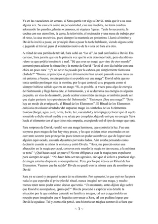 ~ 3 ~
el tema, pero esa vez había alguien escuchando, Sara, que había salido a pasear y se
acercaba a la tienda para comprar algo de beber.
Ya en las vacaciones de verano, si Sara quería ver algo a David, tenía que ir a su casa
alguna vez. Su casa era como su personalidad, casi sin muebles, no tenía cuadros
adornando las paredes, plantas o jarrones, ni siquiera figuras. Tenía lo necesario, la
cocina con sus utensilios, la cama, la televisión, el ordenador y una mesa de trabajo, por
el resto, la casa era tétrica, pues siempre la mantenía en penumbra. Llamó al timbre y
David la invitó a pasar, en principio iban a pasar la tarde hablando, viendo alguna serie
o jugando al trivial, pero el verdadero motivo de la visita de Sara era otro.
A mitad de una partida de trívial, Sara soltó un “Lo sé”, lo cual confundió a David. Era
curioso, Sara juraría que era la primera vez que lo veía desconcertado, pero decidió no
reírse ya que podría tomárselo a mal. “Sé que eres un mago que vino de otro mundo”
comentó para aclarar la situación y la mente de David “Te oí el otro día hablar con una
chica un poco rara” “¿Y no se te ha pasado por la cabeza que simplemente fuera una
chalada?” “Bueno, al principio si, pero últimamente han estado pasando cosas raras en
mi entorno, y bueno, me preguntaba si yo podría ser una maga”. David sabía que no
tenía sentido prolongar más la mentira, por lo que contestó a su pregunta como si
siempre hubiese sabido que era un mago “Sí, es posible. A veces pasa algo de energía
del Submundo y llega hasta este, el Intramundo, y si se derrama esa energía en alguien
pequeño, en vías de desarrollo, puede acabar convertido en mago, o también puede ser
que algún pariente tuyo proviniese del Submundo.” “Entonces ¿Soy una maga?” “Solo
hay un modo de averiguarlo, el Ritual de los Elementos”. El Ritual de los Elementos
consistía en colocar alrededor del supuesto mago los símbolos de los 8 elementos
básicos (fuego, agua, aire, tierra, hielo, luz, oscuridad y relámpago) y hacer que el sujeto
sometido a dicho ritual medite y se relaje por completo, dejando así que su energía fluya
hacia el elemento con el que tiene más empatía, escogiendo así el tipo de mago que será.
Para sorpresa de David, resultó ser una maga luminosa, que controla la luz. Fue una
sorpresa pues magas de luz hay muy pocas, y las que existen están encerradas en un
convento secreto para protegerlas pues tienen un poder asombroso que de lograr usar
alguien equivocado, causaría desastres por todos lados. Aún estaba pensando como
decírselo cuando se abrió la ventana y entró Divela. “Hola, me pareció notar una
alteración en la magia por aquí, como en este mundo la magia es tan escasa, a la mínima
se nota” “¿Qué haces aquí de nuevo? No me obligues a usar la magia para expulsarte
para siempre de aquí.” “No hace falta ser tan agresivo, creí que al volver a practicar algo
de magia estarías dispuesto a acompañarme. Pero, por lo que veo es un Ritual de los
Elementos. Veamos que ha salido” Divela se quedó con la misma cara de asombro que
David
Sara ya se cansó y preguntó acerca de su elemento. Por supuesto, lo que oyó no fue para
nada lo que esperaba al principio del ritual, nunca imaginó ser una maga, y mucho
menos tener tanto poder como decían que tenía. “Un momento, antes dijiste algo sobre
que David te acompañase, ¿para qué?” Divela procedió a explicar con detalle la
 