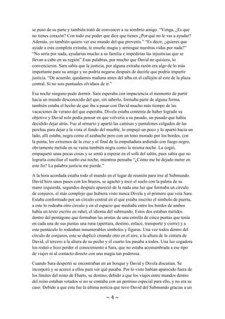 ~ 4 ~
situación por la que estaban pasando su familia y amigos, tal vez exagerándola un
poquito pues imaginaba que si lograba convencer a Sara, tal vez pudiera lograr que
David le ayudase. Tal y como ella pensó, una historia tan trágica conmovió a Sara que
se puso de su parte y también trató de convencer a su sombrío amigo. “Venga, ¿Es que
no tienes corazón? Con todo ese poder que dice que tienes ¿Por qué no le vas a ayudar?
Además, yo también quiero ver ese mundo del que provenís.” “Es decir, ¿quieres que
ayude a esta completa extraña, te enseñe magia y arriesgue nuestras vidas por nada?”
“No sería por nada, ayudarías mucho a su familia e impedirías las injusticias que se
llevan a cabo en su región” Esas palabras, por mucho que David no quisiera, lo
convencieron. Sara sabía que la justicia, por alguna extraña razón era algo de lo más
importante para su amigo y no podría negarse después de decirle que podría impartir
justicia. “De acuerdo, quedamos mañana antes del alba en el callejón al este de la plaza
central. Si no sois puntuales olvidaos de ir.”
Esa noche ninguno pudo dormir. Sara esperaba con impaciencia el momento de partir
hacia un mundo desconocido del que, sin saberlo, formaba parte de alguna forma,
también estaba el hecho de que iba a pasar con David mucho más tiempo de las
vacaciones de verano del que esperaba. Divela estaba contenta de haber logrado su
objetivo y David solo podía pensar en que volvería a su pasado, un pasado que había
decidido dejar atrás. Fue al armario y apartó las camisas y pantalones colgados de las
perchas para dejar a la vista el fondo del mueble, lo empujó un poco y lo apartó hacia un
lado, allí estaba, negra como el azabache pero con un tono morado por los bordes, con
la punta, los extremos de la cruz y el final de la empuñadura ardiendo con fuego negro,
obviamente metida en su vaina también negra como la misma noche. La cogió,
empaquetó unas pocas cosas y se sentó a esperar en el sofá del salón, pues sabía que no
lograría conciliar el sueño esa noche, mientras pensaba “¿Cómo me he dejado meter en
este lío? La palabra justicia me pierde.”
A la hora acordada estaba todo el mundo en el lugar de reunión para irse al Submundo.
David hizo unos pases con los brazos, se agachó y tocó el suelo con la palma de su
mano izquierda, segundos después apareció de la nada una luz que formaba un círculo
de conjuros, el más complejo que hubiera visto nunca Divela y el primero que veía Sara.
Estaba conformado por un círculo central en el que estaba inscrito el símbolo de puerta,
a este lo rodeaba otro círculo y en el espacio que mediaba entre los bordes de ambos
había un texto escrito en rahel, el idioma del submundo. Estos dos estaban metidos
dentro del pentágono que formaban las aristas de una estrella de cinco puntas que tenía
en cada una de sus puntas una runa (apertura, destino, enlace, transporte y cierre) y a
este pentáculo lo rodeaban innumerables símbolos y figuras. Una vez todos dentro del
círculo de conjuros, este se duplicó creando otro en el aire, a la altura de la cintura de
David, el tercero a la altura de su pecho y el cuarto los pasaba a todos. Una luz cegadora
los rodeó e hizo perder el conocimiento a Sara, que no estaba acostumbrada a ese tipo
de viajes ni al contacto directo con una magia tan poderosa.
Cuando Sara despertó se encontraban en un bosque y David y Divela discutían. Se
incorporó y se acercó a ellos para ver qué pasaba. Por lo visto habían aparecido fuera de
 