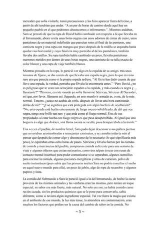 ~ 5 ~
los límites del reino de Fharts, su destino, debido a que los viajes entre mundos dentro
del reino estaban vetados si no se contaba con un permiso especial para ello, y no era su
caso. Debido a que esta fue la última noticia que tuvo David del Submundo gracias a un
mercader que solía visitarle, tomó precauciones y los hizo aparecer fuera del reino, a
partir de ahí tendrían que andar. “A un par de horas de camino desde aquí hay un
pequeño pueblo en el que podremos abastecernos e informarnos.”. Mientras andaban,
Sara se percató de que la ropa de David había cambiado con respecto a la que llevaba en
el Intramundo, ahora vestía unas botas negras con unos adornos de cintas de cuero, unos
pantalones de un material indefinido que parecían rotos al final de las perneras, una
camiseta negra y una capa con mangas que poco después de la rodilla se arqueaba hasta
quedar casi horizontal y cuyo final era muy parecido al de los pantalones, también
llevaba dos anillos. Su ropa también había cambiado un poco, llevaba pantalones
marrones metidos por dentro de unas botas negras, una camiseta de su talla exacta de
color blanco y una capa de viaje también blanca.
Mientras pensaba en la ropa, le pareció ver algo en la espalda de su amigo, tras unos
minutos de fijarse, se dio cuenta de que llevaba una espada negra, pero lo que era más
raro era que parecía como si la propia espada ardiese. “Al fin te has dado cuenta de que
llevo una espada, la verdad, pensaba que Divela la encontraría antes.” “Pero David, ¿no
es peligroso que te vean con semejante espadón a la espalda, y más cuando es negra y…
llameante?” “Primero, en este mundo yo solía llamarme Sércicus, Sércicus Al Surander,
así que, por favor, llámame así. Segundo, en este mundo ir armado es, o era, de lo más
normal. Tercero, ¿acaso no acabas de verla, después de llevar una hora caminando
detrás de mí?” “¿Eso significa que está protegida con algún hechizo de ocultación?”
“No, esta espada está hecha enteramente de fuego oscuro solidificado, de ahí que sea
negra, tenga este brillo tan raro y que arda como el fuego normal. Una de sus
propiedades al estar hecha con fuego negro es que pasa desapercibida. Al igual que una
hoguera es algo que destaca, una llama oscura se oculta, pasa desapercibida a la mente.”
Una vez en el pueblo, de nombre Irmel, Sara pudo dejar descansar a sus pobres piernas
que no estaban acostumbradas a semejantes caminatas, y se cansaba todavía más al
pensar que después de comer algo y abastecerse de lo necesario (lo que significaría más
peso), le esperaban otras ocho horas de paseo. Sércicus y Divela fueron por las tiendas
de comida y mercancías del pueblo, compraron comida suficiente para una semana de
viaje y algunos objetos que creían necesarios, como tres telpats (rocas con runas de
contacto mental inscritas) para poder comunicarse si se separaban, algunos utensilios
para cocinar la comida, algunas pociones energéticas y otras de curación, polvo de
sueño instantáneo (pues sabía que las primeras noches Sara no podría conciliar el sueño
en aquel nuevo mundo para ella), un poco de jabón, algo de ropa de recambio y algunos
papiros y tinta.
La comida del Submundo a Sara le pareció igual a la del Intramundo, de hecho la carne
provenía de los mismos animales y las verduras eran las mismas, pero tenían un toque
especial, su sabor era más fuerte, más natural. No solo era eso, ya había comido carne
recién cazada, sin los productos químicos que se le pone para conservarla, sabía
 