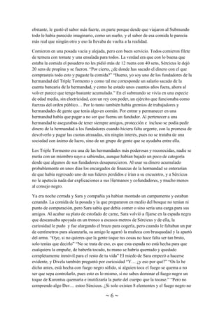~ 6 ~
diferente, como si tuviera algún ingrediente especial. Tal vez fuera la magia que existía
en el ambiente de ese mundo, la luz más tenue, la atmósfera sin contaminación, eran
muchos los factores que podían ser la causa del cambio de sabor en la comida. No
obstante, le gustó el sabor más fuerte, en parte porque desde que viajaron al Submundo
todo le había parecido imaginario, como un sueño, y el sabor de esa comida le parecía
más real que ningún otro y eso la llevaba de vuelta a la realidad.
Comieron en una posada vacía y alejada, pero con buen servicio. Todos comieron filete
de ternera con tomate y una ensalada para todos. La verdad era que con lo buena que
estaba la comida el posadero no les pidió más de 12 ruens con 40 sens, Sércicus le dejó
20 sens de propina y se fueron. “Por cierto, ¿de donde has sacado el dinero con el que
comprasteis todo esto y pagaste la comida?” “Bueno, yo soy uno de los fundadores de la
hermandad del Triple Tormento y como tal me corresponde un salario sacado de la
cuenta bancaria de la hermandad, y como he estado unos cuantos años fuera, ahora al
volver parece que tengo bastante acumulado.” En el submundo se vivía en una especie
de edad media, sin electricidad, con un rey con poder, un ejército que funcionaba como
fuerzas del orden público… Por lo tanto también había gremios de trabajadores y
hermandades de gente que tenía algo en común. Por entrar y permanecer en una
hermandad había que pagar a no ser que fueras un fundador. Al pertenecer a una
hermandad te asegurabas de tener siempre amigos, protección e incluso se podía pedir
dinero de la hermandad a los fundadores cuando hiciera falta urgente, con la promesa de
devolverlo y pagar las cuotas atrasadas, sin ningún interés, pues no se trataba de una
sociedad con ánimo de lucro, sino de un grupo de gente que se ayudaba entre ella.
Los Triple Tormento era una de las hermandades más poderosas y reconocidas, nadie se
metía con un miembro suyo a sabiendas, aunque habían bajado un poco de categoría
desde que algunos de sus fundadores desaparecieron. Al usar su dinero acumulado
probablemente en unos días los encargados de finanzas de la hermandad se enterarían
de que había regresado uno de sus líderes perdidos e irían a su encuentro, y a Sércicus
no le apetecía nada dar explicaciones a sus Hermanos y cofundadores, y mucho menos
al Consejo Negro.
Ya era noche cerrada y Sara y compañía ya habían montado un campamento y estaban
cenando. La comida de la posada y la que prepararon en medio del bosque no tenían ni
punto de comparación, pero Sara sabía que debía comer o sino sería una carga para sus
amigos. Al acabar su plato de estofado de carne, Sara volvió a fijarse en la espada negra
que descansaba apoyada en un tronco a escasos metros de Sércicus y de ella, la
curiosidad le pudo y fue alargando el brazo para cogerla, pero cuando le faltaban un par
de centímetros para alcanzarla, su amigo le agarró la muñeca con brusquedad y la apartó
del arma. “Oye, si no quieres que la gente toque tus cosas no hace falta ser tan bruto,
solo tenías que decirlo” “No se trata de eso, es que esta espada no está hecha para que
cualquiera la empuñe, de haberla tocado, tu mano se habría quemado y quedado
completamente inmóvil para el resto de tu vida” El miedo de Sara empezó a hacerse
evidente, y Divela también preguntó por curiosidad “Y… ¿y eso por qué?” “Os lo he
dicho antes, está hecha con fuego negro sólido, si alguien toca el fuego se quema a no
 