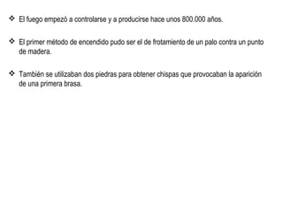  El fuego empezó a controlarse y a producirse hace unos 800.000 años.
 El primer método de encendido pudo ser el de frotamiento de un palo contra un punto
de madera.
 También se utilizaban dos piedras para obtener chispas que provocaban la aparición
de una primera brasa.
 