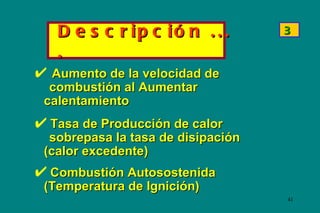 D e s c r ip c ió n . . .        3

  .
 Aumento de la velocidad de
 combustión al Aumentar
calentamiento
 Tasa de Producción de calor
 sobrepasa la tasa de disipación
(calor excedente)
 Combustión Autosostenida
(Temperatura de Ignición)
                                   41
 