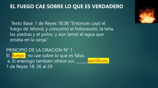 Texto Base: 1 de Reyes 18:38 “Entonces cayó el
fuego de Jehová, y consumió el holocausto, la leña,
las piedras y el polvo, y aun lamió el agua que
estaba en la zanja.”
PRINCIPIO DE LA ORACIÓN N° 1 .
El ________ no cae sobre lo que es falso.
a. El enemigo también ofrece sus _____________.
1 de Reyes 18: 26 al 29
fuego
sacrificios
EL FUEGO CAE SOBRE LO QUE ES VERDADERO
 