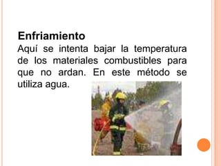 EnfriamientoAquí se intenta bajar la temperatura de los materiales combustibles para que no ardan. En este método se utiliza agua.
