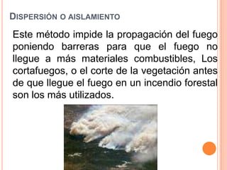 Dispersión o aislamiento Este método impide la propagación del fuego poniendo barreras para que el fuego no llegue a más materiales combustibles, Los cortafuegos, o el corte de la vegetación antes de que llegue el fuego en un incendio forestal son los más utilizados. 