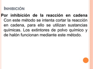 Inhibición Por inhibición de la reacción en cadenaCon este método se intenta cortar la reacción en cadena, para ello se utilizan sustancias químicas. Los extintores de polvo químico y de halón funcionan mediante este método.