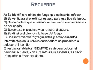 Recuerde A) Se identificara el tipo de fuego que se intenta sofocar.B) Se verificara si el extintor es apto para ese tipo de fuego.C) Se controlara que el mismo se encuentre en condiciones de ser usado.D) Se cortara el precinto y se retirara el seguro.E) Se dirigirá el chorro a la base del fuego.F) Con movimientos zigzagueantes y accionamientos intermitentes de la válvula accionadora se procederá a sofocar el incendio.En espacios abiertos, SIEMPRE se deberá colocar el personal actuante, con el viento a sus espaldas, es decir trabajando a favor del viento.