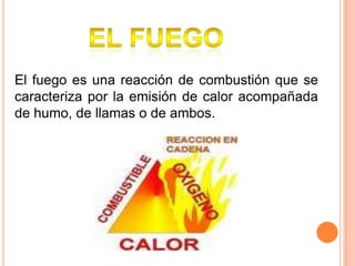 El fuego El fuego es una reacción de combustión que se caracteriza por la emisión de calor acompañada de humo, de llamas o de ambos.