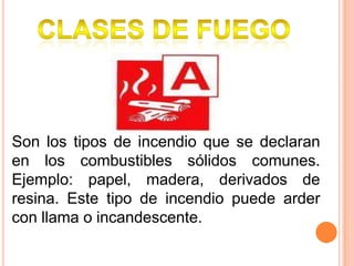 Clases de fuego Son los tipos de incendio que se declaran en los combustibles sólidos comunes. Ejemplo: papel, madera, derivados de resina. Este tipo de incendio puede arder con llama o incandescente.