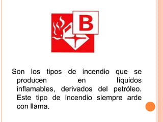 Son los tipos de incendio que se producen en líquidos inflamables, derivados del petróleo. Este tipo de incendio siempre arde con llama.