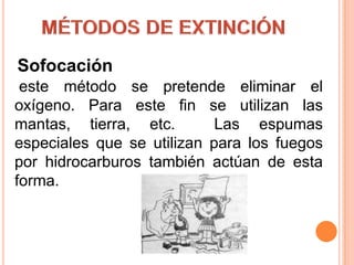 MÉTODOS DE EXTINCIÓN Sofocación este método se pretende eliminar el oxígeno. Para este fin se utilizan las mantas, tierra, etc.  Las espumas especiales que se utilizan para los fuegos por hidrocarburos también actúan de esta forma.