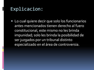 Explicacion:
 Lo cual quiere decir que solo los funcionarios
antes mencionados tienen derecho al fuero
constitucional, este mismo no les brinda
impunidad; solo les brinda la posibilidad de
ser juzgados por un tribunal distinto
especializado en el área de controversia.
 