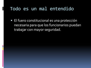 Todo es un mal entendido
 El fuero constitucional es una protección
necesaria para que los funcionarios puedan
trabajar con mayor seguridad.
 