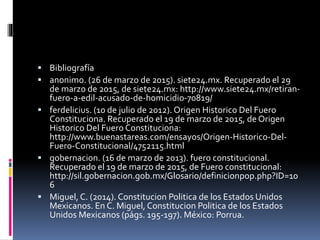  Bibliografía
 anonimo. (26 de marzo de 2015). siete24.mx. Recuperado el 29
de marzo de 2015, de siete24.mx: http://www.siete24.mx/retiran-
fuero-a-edil-acusado-de-homicidio-70819/
 ferdelicius. (10 de julio de 2012). Origen Historico Del Fuero
Constituciona. Recuperado el 19 de marzo de 2015, de Origen
Historico Del Fuero Constituciona:
http://www.buenastareas.com/ensayos/Origen-Historico-Del-
Fuero-Constitucional/4752115.html
 gobernacion. (16 de marzo de 2013). fuero constitucional.
Recuperado el 19 de marzo de 2015, de Fuero constitucional:
http://sil.gobernacion.gob.mx/Glosario/definicionpop.php?ID=10
6
 Miguel, C. (2014). Constitucion Politica de los Estados Unidos
Mexicanos. En C. Miguel, Constitucion Politica de los Estados
Unidos Mexicanos (págs. 195-197). México: Porrua.
 