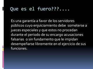 Que es el fuero???....
Es una garantía a favor de los servidores
públicos cuyo enjuiciamiento debe someterse a
jueces especiales y que estos no procedan
durante el periodo de su encargo acusaciones
falsarias o sin fundamento que le impidan
desempeñarse libremente en el ejercicio de sus
funciones.
 