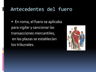 Antecedentes del fuero
 En roma, el fuero se aplicaba
para vigilar y sancionar las
transacciones mercantiles,
en las plazas se establecían
los tribunales.
 