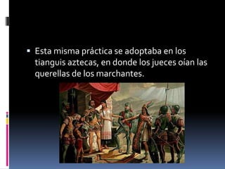  Esta misma práctica se adoptaba en los
tianguis aztecas, en donde los jueces oían las
querellas de los marchantes.
 