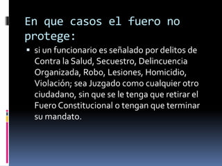 En que casos el fuero no
protege:
 si un funcionario es señalado por delitos de
Contra la Salud, Secuestro, Delincuencia
Organizada, Robo, Lesiones, Homicidio,
Violación; sea Juzgado como cualquier otro
ciudadano, sin que se le tenga que retirar el
Fuero Constitucional o tengan que terminar
su mandato.
 