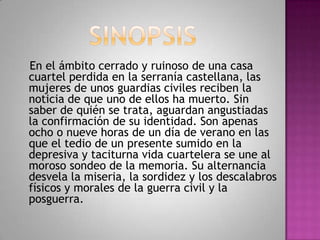 En el ámbito cerrado y ruinoso de una casa
cuartel perdida en la serranía castellana, las
mujeres de unos guardias civiles reciben la
noticia de que uno de ellos ha muerto. Sin
saber de quién se trata, aguardan angustiadas
la confirmación de su identidad. Son apenas
ocho o nueve horas de un día de verano en las
que el tedio de un presente sumido en la
depresiva y taciturna vida cuartelera se une al
moroso sondeo de la memoria. Su alternancia
desvela la miseria, la sordidez y los descalabros
físicos y morales de la guerra civil y la
posguerra.
 
