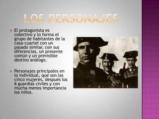  El protagonista es
colectivo y lo forma el
grupo de habitantes de la
casa-cuartel con un
pasado similar, con sus
diferencias, un presente
común y un previsible
destino análogo.
 Personajes principales en
lo individual, que son las
cinco mujeres, después los
6 guardias civiles y con
mucha menos importancia
los niños.
 