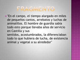  "En el campo, el tiempo alargado en miles
de pequeños cantos, arrebatos y luchas de
animalillos. El hombre de guardia sabía
todo esto porque llevaba años de servicio
en Castilla y sus
sentidos, acostumbrados, la diferenciaban
todo lo que hubiera de lucha, de existencia
animal y vegetal a su alrededor"
 