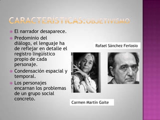  El narrador desaparece.
 Predominio del
diálogo, el lenguaje ha
de reflejar en detalle el
registro lingüístico
propio de cada
personaje.
 Condensación espacial y
temporal.
 Los personajes
encarnan los problemas
de un grupo social
concreto.
Rafael Sánchez Ferlosio
Carmen Martín Gaite
 