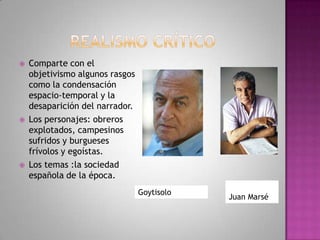  Comparte con el
objetivismo algunos rasgos
como la condensación
espacio-temporal y la
desaparición del narrador.
 Los personajes: obreros
explotados, campesinos
sufridos y burgueses
frívolos y egoístas.
 Los temas :la sociedad
española de la época.
Goytisolo
Juan Marsé
 