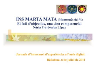 INS MARTA MATA  (Montornès del V.) El full d’objectius, una eina competencial Núria Pratdesaba López Jornada d’intercanvi d’experiències a l’aula digital. Badalona, 6 de juliol de 2011 