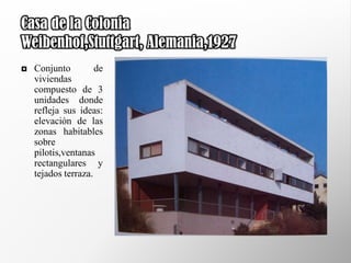 Casa de la Colonia
Weibenhof,Stuttgart, Alemania,1927
   Conjunto         de
    viviendas
    compuesto de 3
    unidades donde
    refleja sus ideas:
    elevación de las
    zonas habitables
    sobre
    pilotis,ventanas
    rectangulares y
    tejados terraza.
 