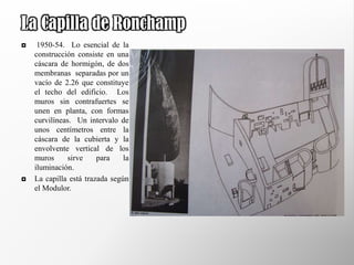La Capilla de Ronchamp
    1950-54. Lo esencial de la
    construcción consiste en una
    cáscara de hormigón, de dos
    membranas separadas por un
    vacío de 2.26 que constituye
    el techo del edificio. Los
    muros sin contrafuertes se
    unen en planta, con formas
    curvilíneas. Un intervalo de
    unos centímetros entre la
    cáscara de la cubierta y la
    envolvente vertical de los
    muros     sirve     para    la
    iluminación.
   La capilla está trazada según
    el Modulor.
 