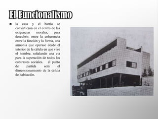 El Funcionalismo
   la casa y el barrio se
    convirtieron en el centro de las
    exigencias      morales,     para
    descubrir, entre la coherencia
    entre la función y la forma, una
    armonía que operase desde el
    interior de la célula en que vive
    el hombre, señalando una vía
    para la superación de todos los
    contrastes sociales. el punto
    de       partida      será     el
    dimensionamiento de la célula
    de habitación.
 