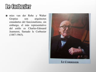 Le Corbusier
   mies van der Rohe y Walter
    Gropius       son      arquitectos
    estandartes del funcionalismo, sin
    embargo, el más representativo
    del estilo es Charles-Edouard
    Jeanneret, llamado le Corbusier
    (1887-1965).
 