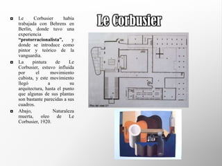    Le      Corbusier      había
    trabajada con Behrens en
    Berlín, donde tuvo una
                                   Le Corbusier
    experiencia
    “protorracionalista”,      y
    donde se introduce como
    pintor y teórico de la
    vanguardia.
   La     pintura     de     Le
    Corbusier, estuvo influida
    por      el      movimiento
    cubista, y este movimiento
    llegó          a          su
    arquitectura, hasta el punto
    que algunas de sus plantas
    son bastante parecidas a sus
    cuadros.
   Abajo,            Naturaleza
    muerta,     oleo    de    Le
    Corbusier, 1920.
 