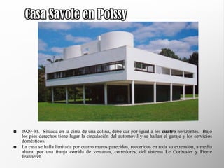Casa Savoie en Poissy




   1929-31. Situada en la cima de una colina, debe dar por igual a los cuatro horizontes. Bajo
    los pies derechos tiene lugar la circulación del automóvil y se hallan el garaje y los servicios
    domésticos.
   La casa se halla limitada por cuatro muros parecidos, recorridos en toda su extensión, a media
    altura, por una franja corrida de ventanas, corredores, del sistema Le Corbusier y Pierre
    Jeanneret.
 